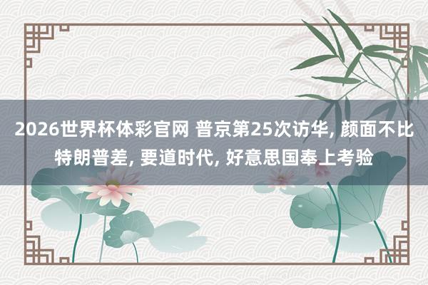 2026世界杯体彩官网 普京第25次访华, 颜面不比特朗普差, 要道时代, 好意思国奉上考验
