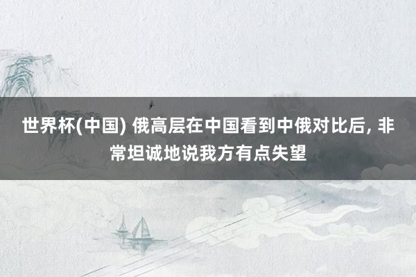 世界杯(中国) 俄高层在中国看到中俄对比后， 非常坦诚地说我方有点失望