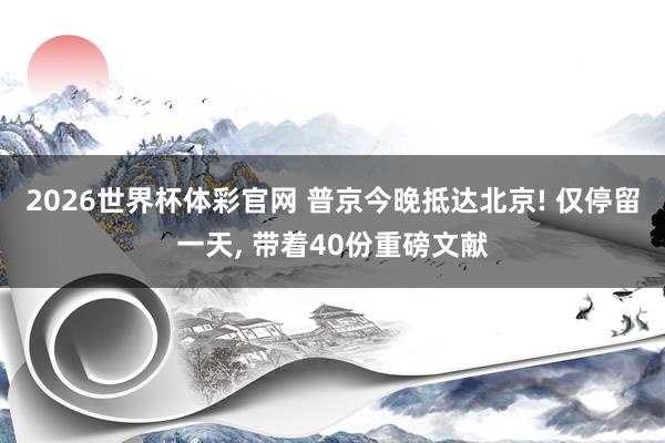 2026世界杯体彩官网 普京今晚抵达北京! 仅停留一天, 带着40份重磅文献