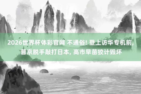2026世界杯体彩官网 不通俗! 登上访华专机前, 普京脱手敲打日本, 高市早苗狡计毁坏