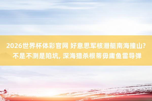 2026世界杯体彩官网 好意思军核潜艇南海撞山? 不是不测是陷坑， 深海猎杀根蒂毋庸鱼雷导弹