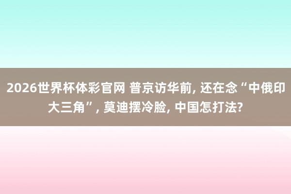 2026世界杯体彩官网 普京访华前, 还在念“中俄印大三角”, 莫迪摆冷脸, 中国怎打法?