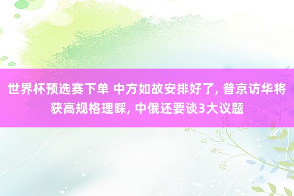 世界杯预选赛下单 中方如故安排好了， 普京访华将获高规格理睬， 中俄还要谈3大议题