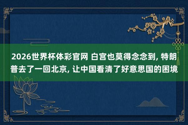 2026世界杯体彩官网 白宫也莫得念念到, 特朗普去了一回北京, 让中国看清了好意思国的困境