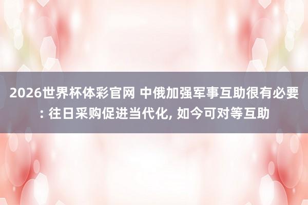 2026世界杯体彩官网 中俄加强军事互助很有必要: 往日采购促进当代化, 如今可对等互助