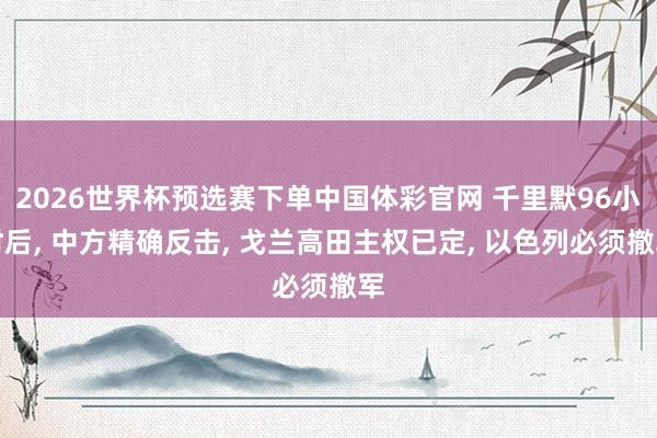 2026世界杯预选赛下单中国体彩官网 千里默96小时后， 中方精确反击， 戈兰高田主权已定， 以色列必须撤军
