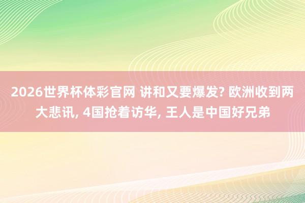2026世界杯体彩官网 讲和又要爆发? 欧洲收到两大悲讯, 4国抢着访华, 王人是中国好兄弟