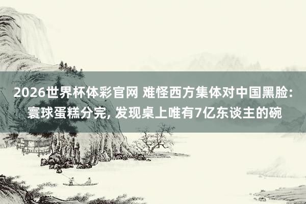2026世界杯体彩官网 难怪西方集体对中国黑脸: 寰球蛋糕分完, 发现桌上唯有7亿东谈主的碗