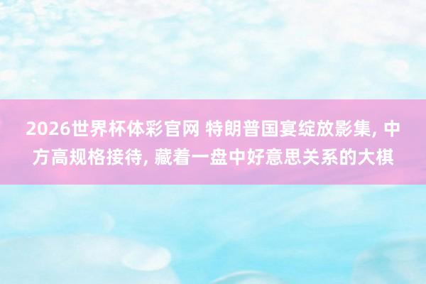 2026世界杯体彩官网 特朗普国宴绽放影集, 中方高规格接待, 藏着一盘中好意思关系的大棋