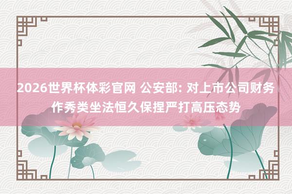 2026世界杯体彩官网 公安部: 对上市公司财务作秀类坐法恒久保捏严打高压态势