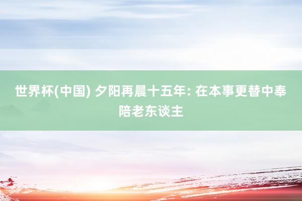 世界杯(中国) 夕阳再晨十五年: 在本事更替中奉陪老东谈主