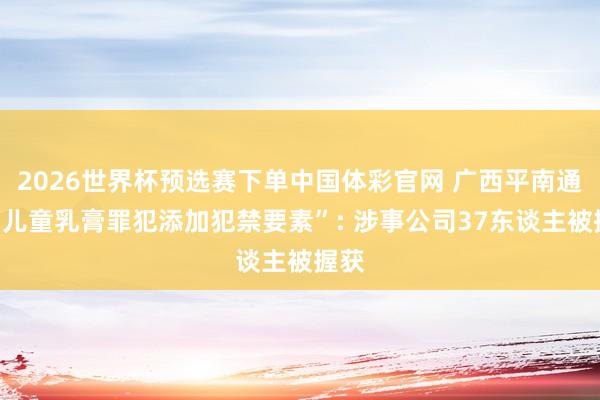 2026世界杯预选赛下单中国体彩官网 广西平南通报“儿童乳膏罪犯添加犯禁要素”: 涉事公司37东谈主被握获