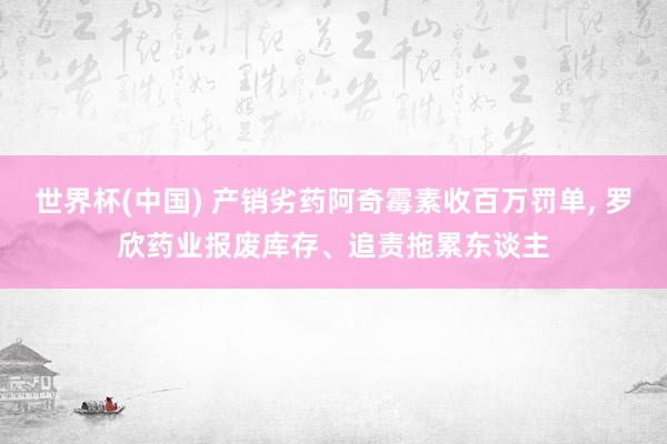 世界杯(中国) 产销劣药阿奇霉素收百万罚单, 罗欣药业报废库存、追责拖累东谈主