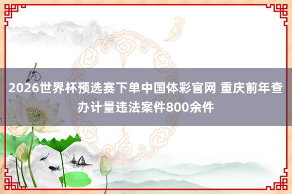 2026世界杯预选赛下单中国体彩官网 重庆前年查办计量违法案件800余件