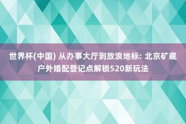 世界杯(中国) 从办事大厅到放浪地标: 北京矿藏户外婚配登记点解锁520新玩法