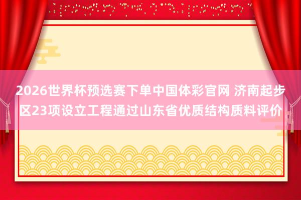 2026世界杯预选赛下单中国体彩官网 济南起步区23项设立工程通过山东省优质结构质料评价
