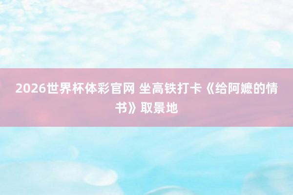 2026世界杯体彩官网 坐高铁打卡《给阿嬷的情书》取景地