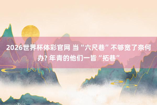 2026世界杯体彩官网 当“六尺巷”不够宽了奈何办? 年青的他们一皆“拓巷”