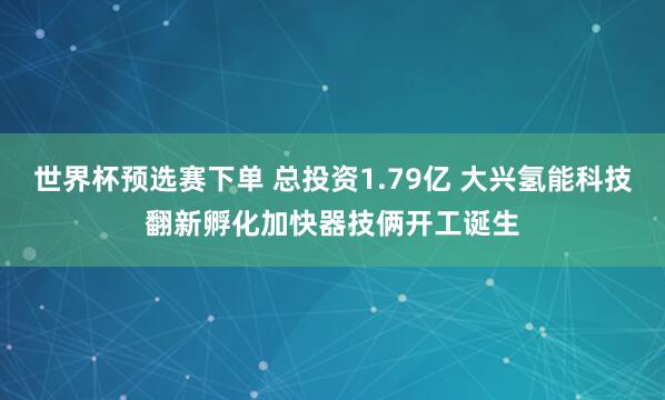 世界杯预选赛下单 总投资1.79亿 大兴氢能科技翻新孵化加快器技俩开工诞生