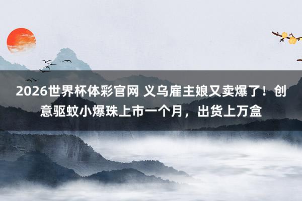 2026世界杯体彩官网 义乌雇主娘又卖爆了!创意驱蚊小爆珠上市一个月,出货上万盒