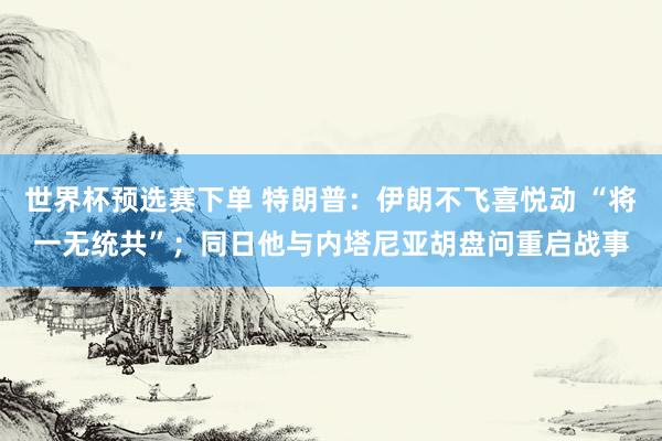 世界杯预选赛下单 特朗普:伊朗不飞喜悦动 “将一无统共”;同日他与内塔尼亚胡盘问重启战事