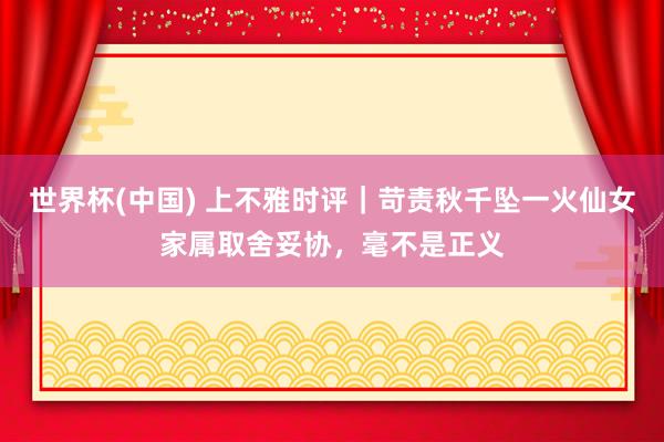 世界杯(中国) 上不雅时评|苛责秋千坠一火仙女家属取舍妥协,毫不是正义