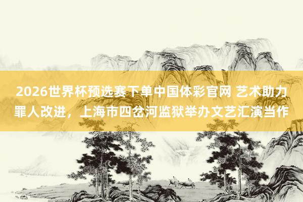 2026世界杯预选赛下单中国体彩官网 艺术助力罪人改进，上海市四岔河监狱举办文艺汇演当作