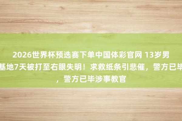 2026世界杯预选赛下单中国体彩官网 13岁男生进成长基地7天被打至右眼失明!求救纸条引悲催,警方已毕涉事教官