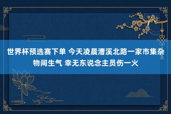 世界杯预选赛下单 今天凌晨漕溪北路一家市集杂物间生气 幸无东说念主员伤一火