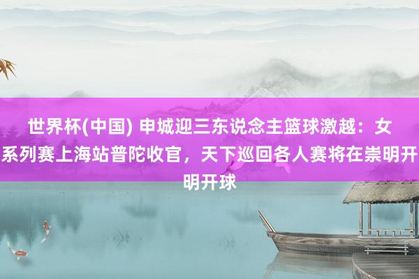 世界杯(中国) 申城迎三东说念主篮球激越:女子系列赛上海站普陀收官,天下巡回各人赛将在崇明开球