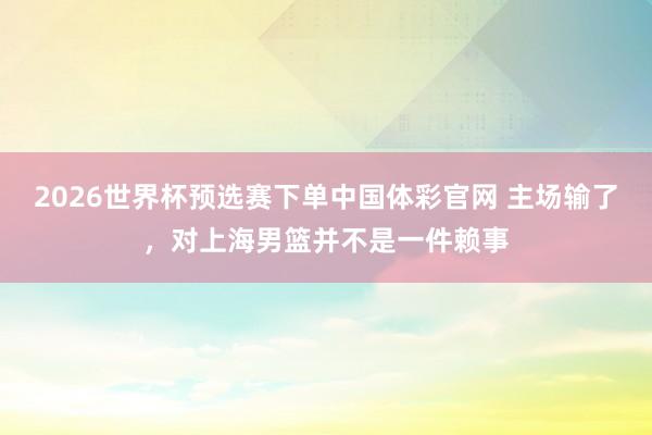 2026世界杯预选赛下单中国体彩官网 主场输了,对上海男篮并不是一件赖事
