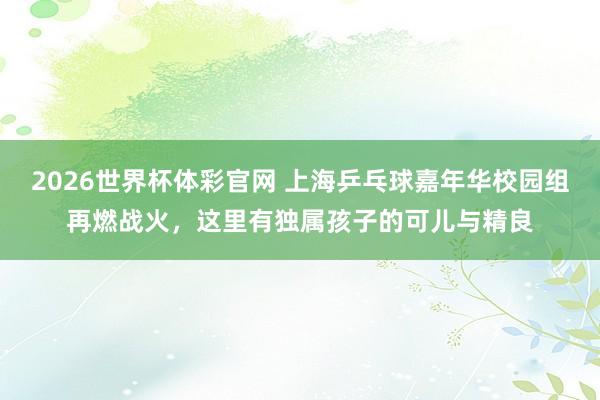 2026世界杯体彩官网 上海乒乓球嘉年华校园组再燃战火，这里有独属孩子的可儿与精良