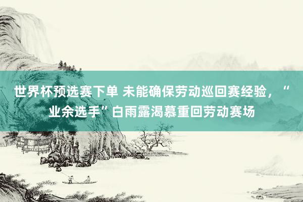 世界杯预选赛下单 未能确保劳动巡回赛经验，“业余选手”白雨露渴慕重回劳动赛场