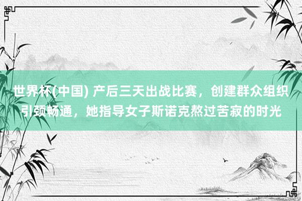 世界杯(中国) 产后三天出战比赛，创建群众组织引颈畅通，她指导女子斯诺克熬过苦寂的时光