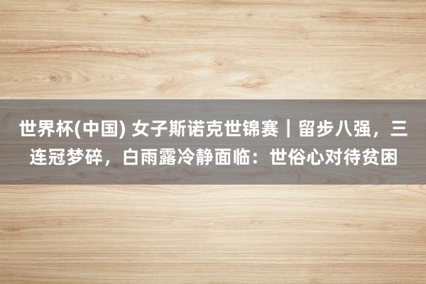 世界杯(中国) 女子斯诺克世锦赛|留步八强,三连冠梦碎,白雨露冷静面临:世俗心对待贫困