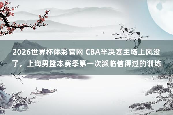 2026世界杯体彩官网 CBA半决赛主场上风没了,上海男篮本赛季第一次濒临信得过的训练