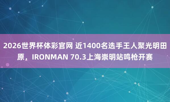 2026世界杯体彩官网 近1400名选手王人聚光明田原，IRONMAN 70.3上海崇明站鸣枪开赛