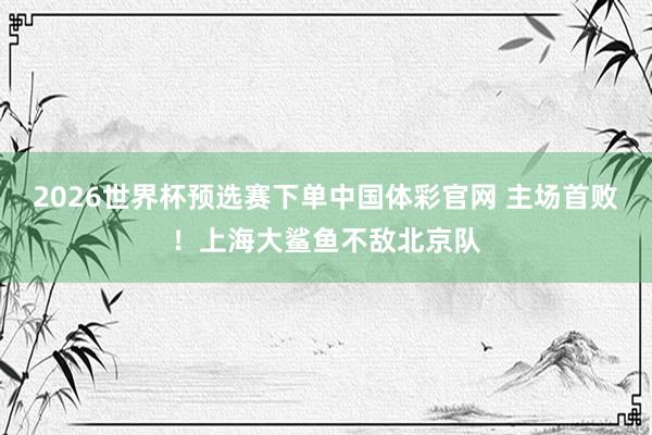 2026世界杯预选赛下单中国体彩官网 主场首败!上海大鲨鱼不敌北京队