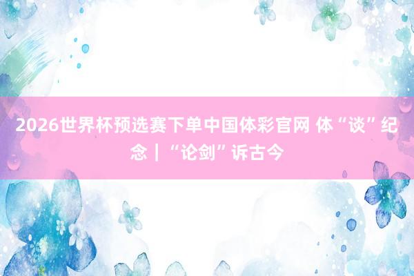 2026世界杯预选赛下单中国体彩官网 体“谈”纪念|“论剑”诉古今