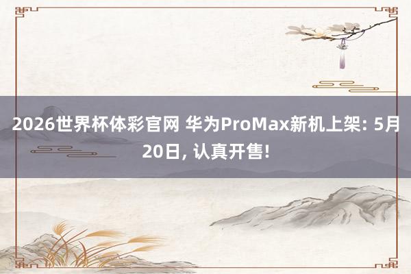 2026世界杯体彩官网 华为ProMax新机上架: 5月20日, 认真开售!