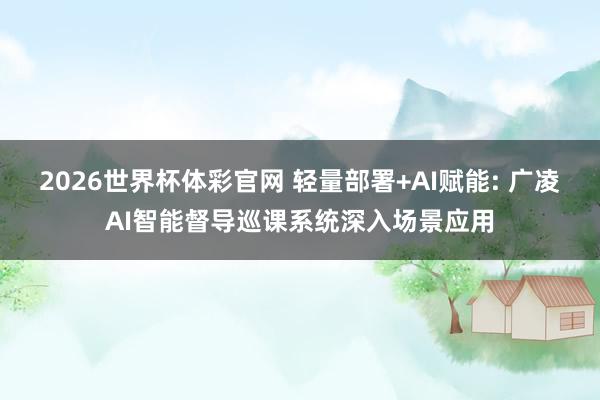 2026世界杯体彩官网 轻量部署+AI赋能: 广凌AI智能督导巡课系统深入场景应用