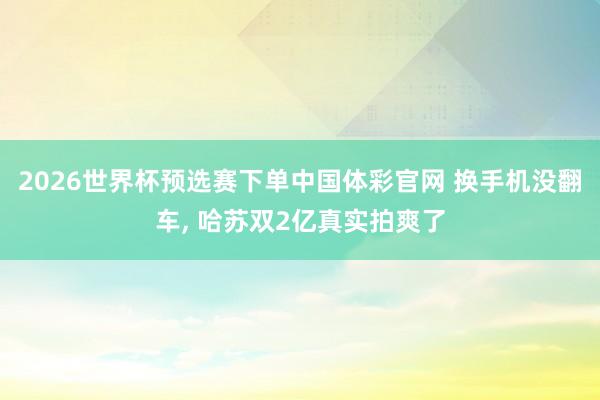 2026世界杯预选赛下单中国体彩官网 换手机没翻车, 哈苏双2亿真实拍爽了