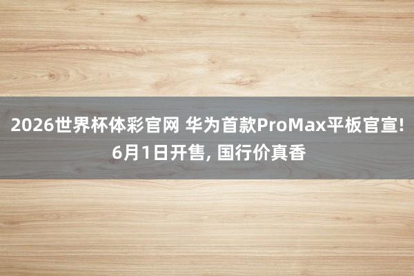 2026世界杯体彩官网 华为首款ProMax平板官宣! 6月1日开售, 国行价真香