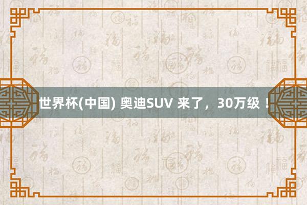 世界杯(中国) 奥迪SUV 来了,30万级 !