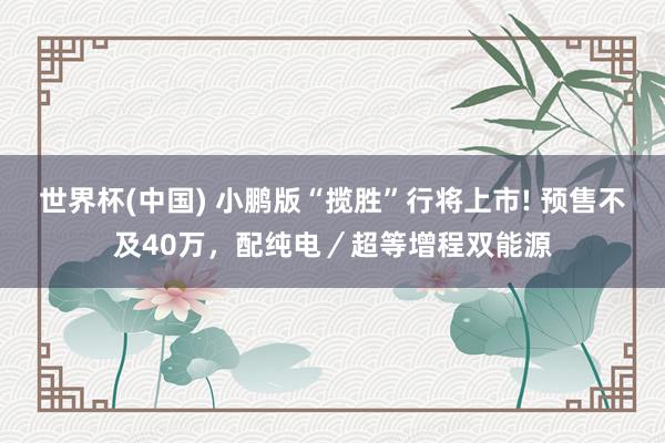 世界杯(中国) 小鹏版“揽胜”行将上市! 预售不及40万,配纯电/超等增程双能源
