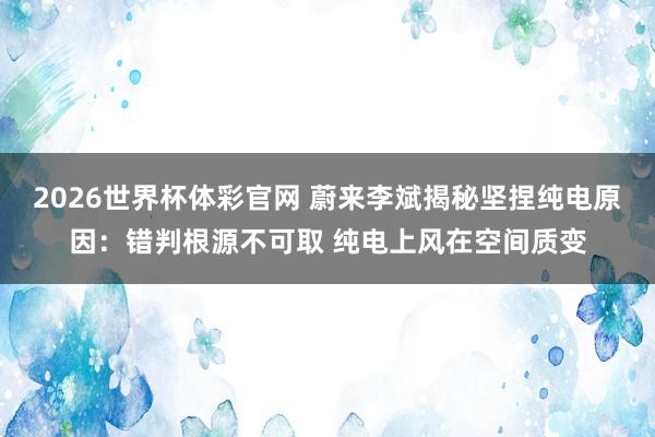 2026世界杯体彩官网 蔚来李斌揭秘坚捏纯电原因:错判根源不可取 纯电上风在空间质变