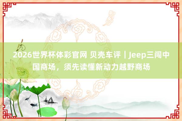 2026世界杯体彩官网 贝壳车评|Jeep三闯中国商场,须先读懂新动力越野商场