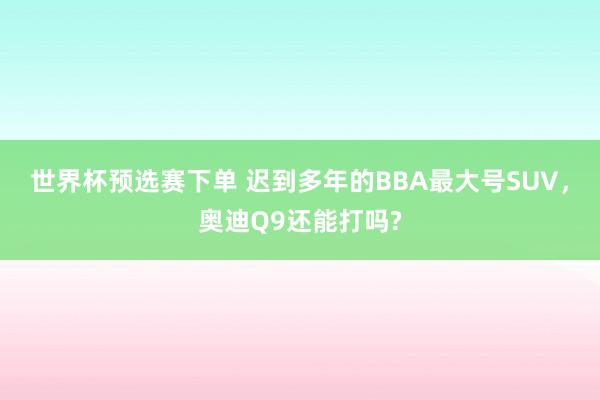 世界杯预选赛下单 迟到多年的BBA最大号SUV,奥迪Q9还能打吗?