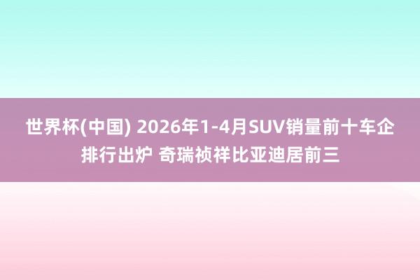 世界杯(中国) 2026年1-4月SUV销量前十车企排行出炉 奇瑞祯祥比亚迪居前三