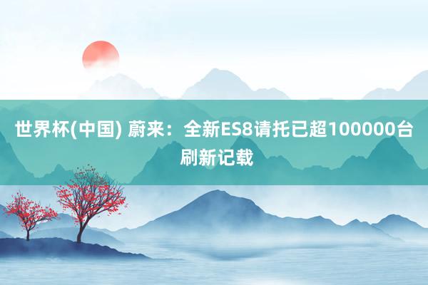 世界杯(中国) 蔚来:全新ES8请托已超100000台 刷新记载